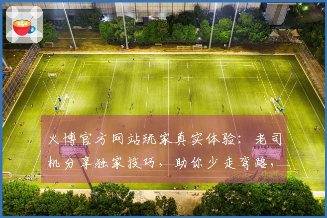 火博官方网站玩家真实体验：老司机分享独家技巧，助你少走弯路，收益翻番！