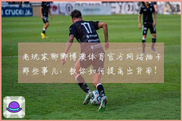 老玩家聊聊博澳体育官方网站抽卡那些事儿，教你如何提高出货率！