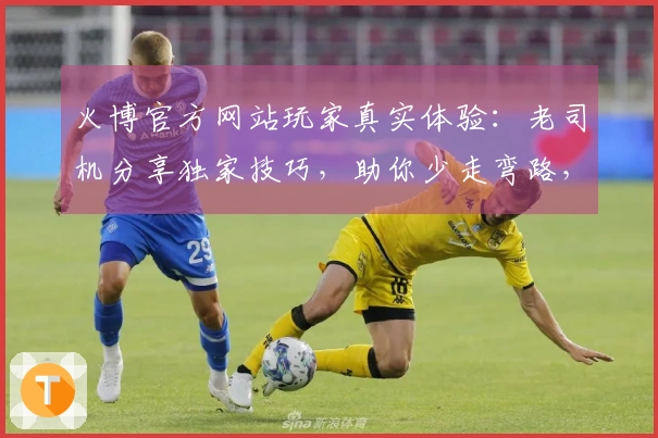 火博官方网站玩家真实体验：老司机分享独家技巧，助你少走弯路，收益翻番！