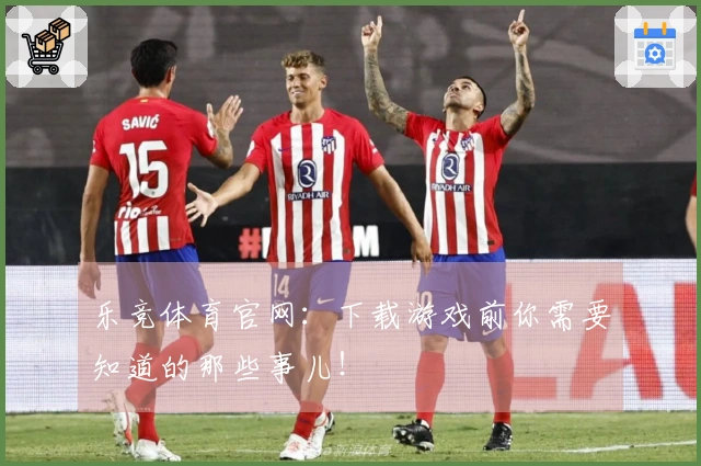 乐竞体育官网：下载游戏前你需要知道的那些事儿！