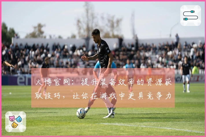 火博官网：提升装备效率的资源获取技巧，让你在游戏中更具竞争力